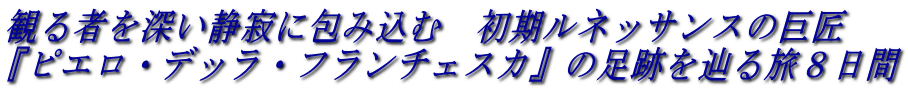イタリア旅行ツアー 観る者を深い静寂に包み込む 初期ルネッサンスの巨匠
『ピエロ・デッラ・フランチェスカ』の足跡を辿る旅8日間